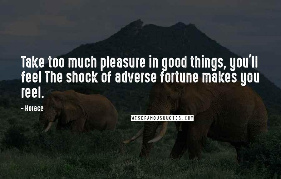 Horace Quotes: Take too much pleasure in good things, you'll feel The shock of adverse fortune makes you reel.