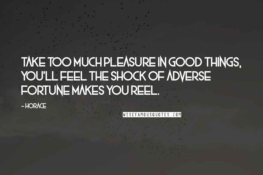 Horace Quotes: Take too much pleasure in good things, you'll feel The shock of adverse fortune makes you reel.