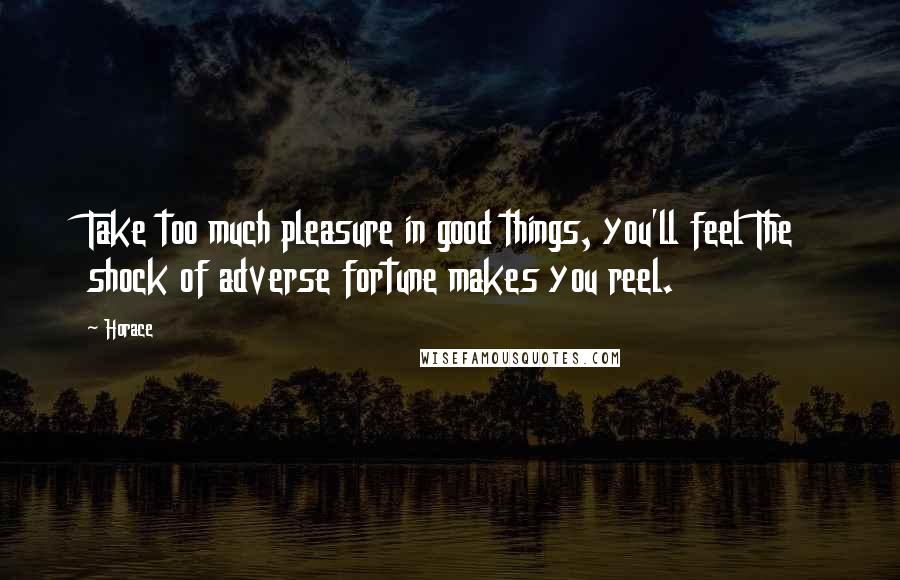 Horace Quotes: Take too much pleasure in good things, you'll feel The shock of adverse fortune makes you reel.
