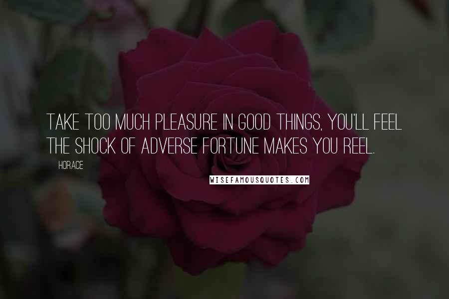 Horace Quotes: Take too much pleasure in good things, you'll feel The shock of adverse fortune makes you reel.