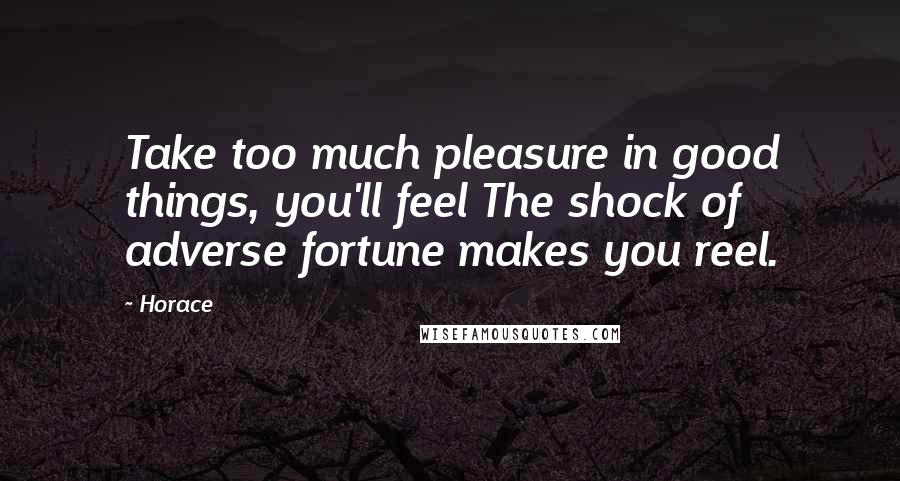 Horace Quotes: Take too much pleasure in good things, you'll feel The shock of adverse fortune makes you reel.