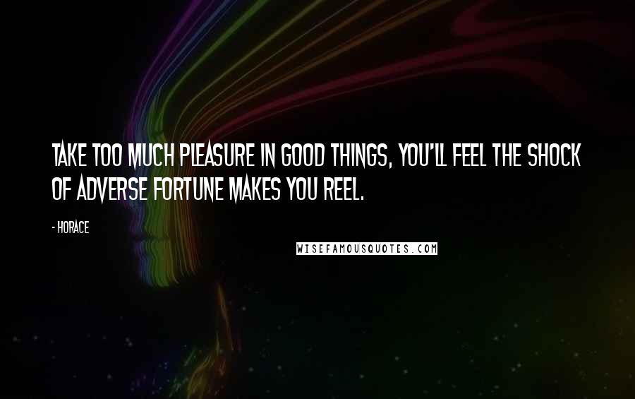Horace Quotes: Take too much pleasure in good things, you'll feel The shock of adverse fortune makes you reel.