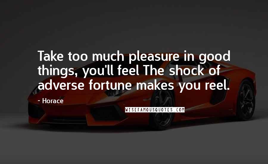 Horace Quotes: Take too much pleasure in good things, you'll feel The shock of adverse fortune makes you reel.
