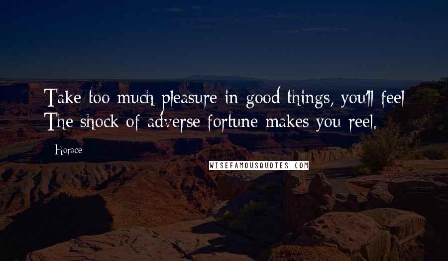 Horace Quotes: Take too much pleasure in good things, you'll feel The shock of adverse fortune makes you reel.
