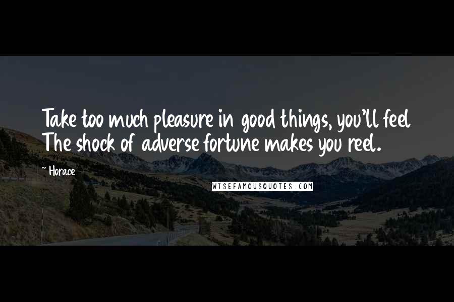 Horace Quotes: Take too much pleasure in good things, you'll feel The shock of adverse fortune makes you reel.