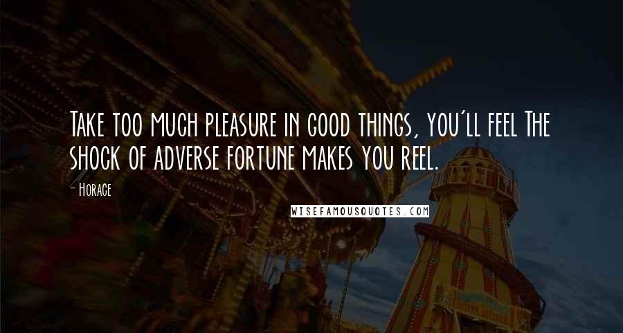 Horace Quotes: Take too much pleasure in good things, you'll feel The shock of adverse fortune makes you reel.