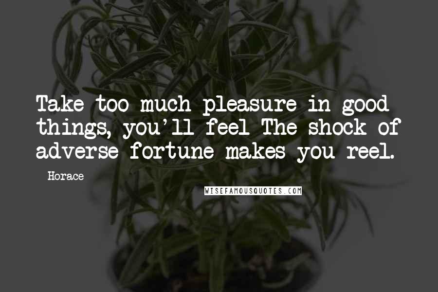 Horace Quotes: Take too much pleasure in good things, you'll feel The shock of adverse fortune makes you reel.