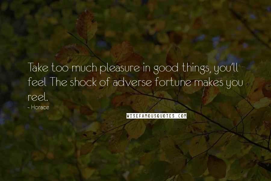 Horace Quotes: Take too much pleasure in good things, you'll feel The shock of adverse fortune makes you reel.