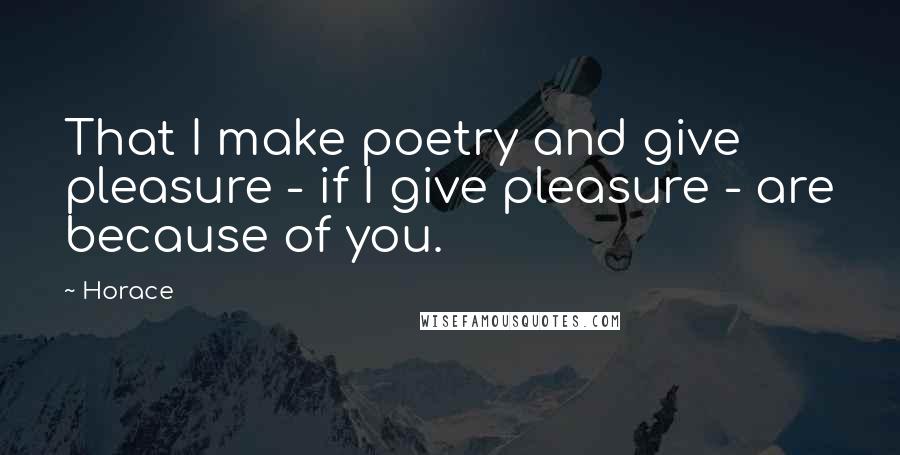 Horace Quotes: That I make poetry and give pleasure - if I give pleasure - are because of you.