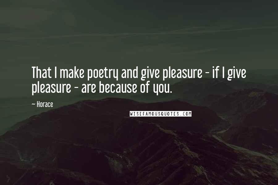 Horace Quotes: That I make poetry and give pleasure - if I give pleasure - are because of you.