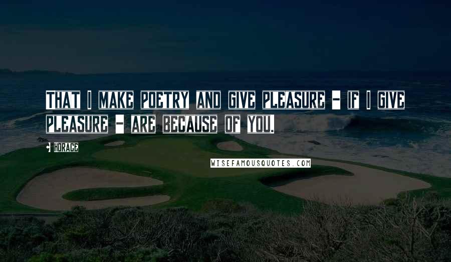 Horace Quotes: That I make poetry and give pleasure - if I give pleasure - are because of you.