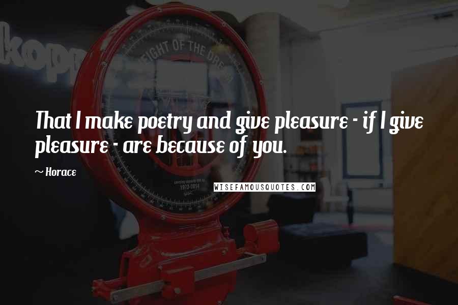 Horace Quotes: That I make poetry and give pleasure - if I give pleasure - are because of you.