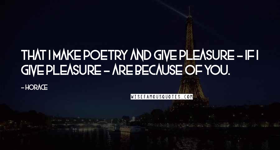 Horace Quotes: That I make poetry and give pleasure - if I give pleasure - are because of you.