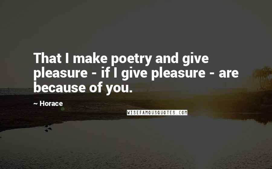 Horace Quotes: That I make poetry and give pleasure - if I give pleasure - are because of you.