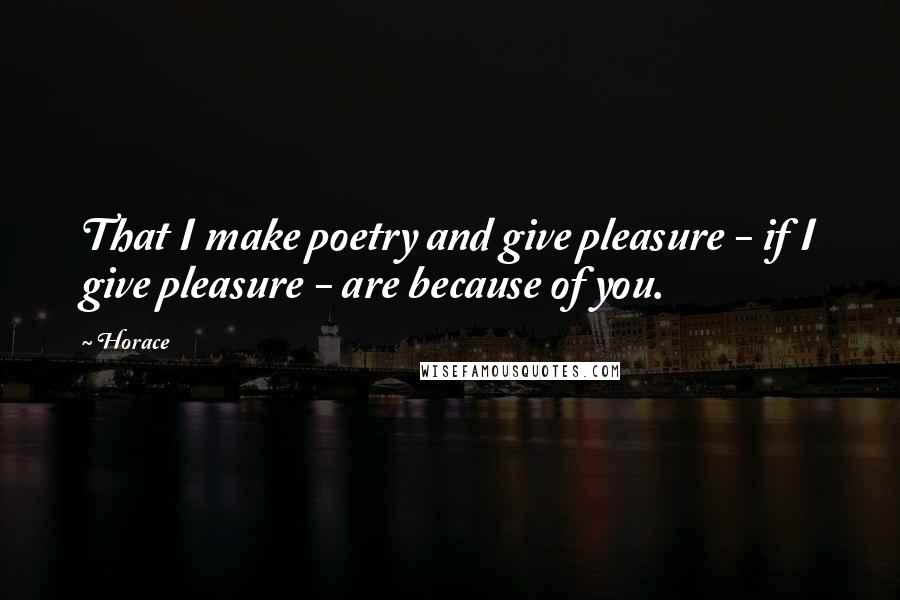 Horace Quotes: That I make poetry and give pleasure - if I give pleasure - are because of you.