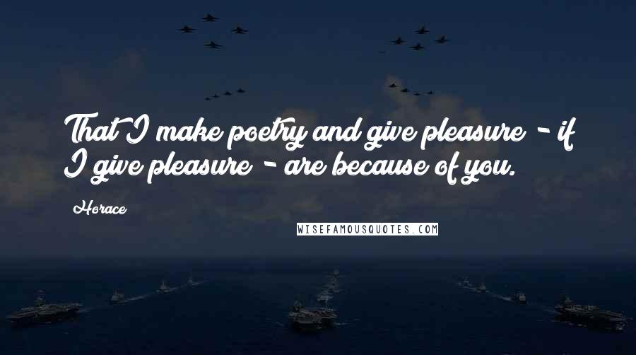 Horace Quotes: That I make poetry and give pleasure - if I give pleasure - are because of you.