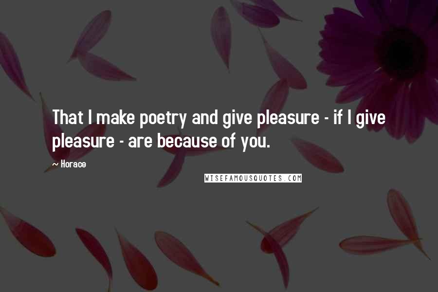 Horace Quotes: That I make poetry and give pleasure - if I give pleasure - are because of you.