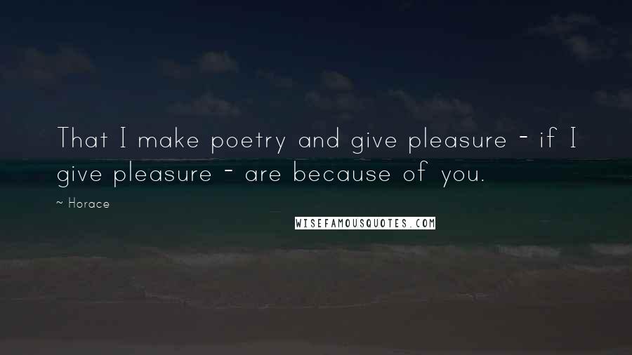 Horace Quotes: That I make poetry and give pleasure - if I give pleasure - are because of you.