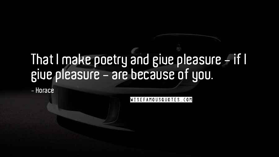 Horace Quotes: That I make poetry and give pleasure - if I give pleasure - are because of you.