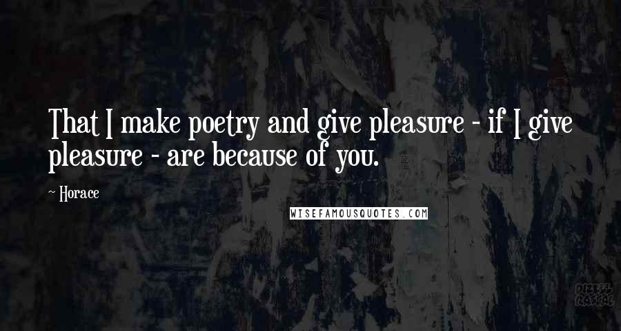 Horace Quotes: That I make poetry and give pleasure - if I give pleasure - are because of you.