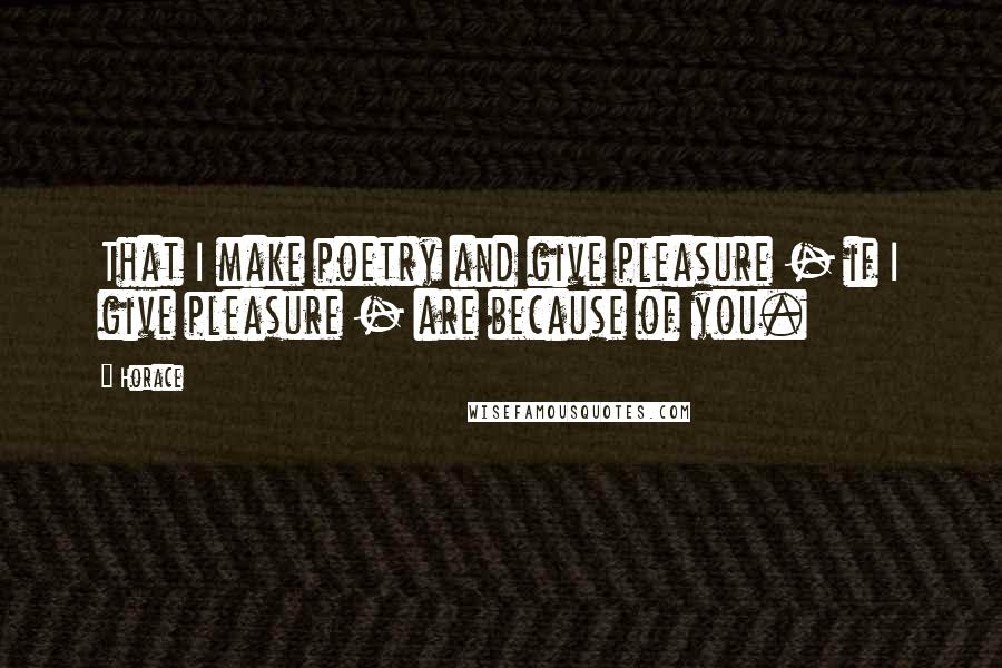 Horace Quotes: That I make poetry and give pleasure - if I give pleasure - are because of you.