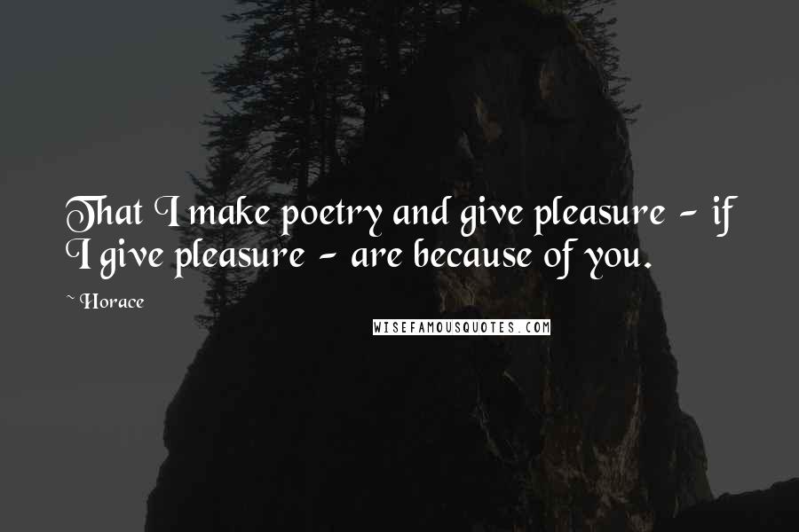 Horace Quotes: That I make poetry and give pleasure - if I give pleasure - are because of you.