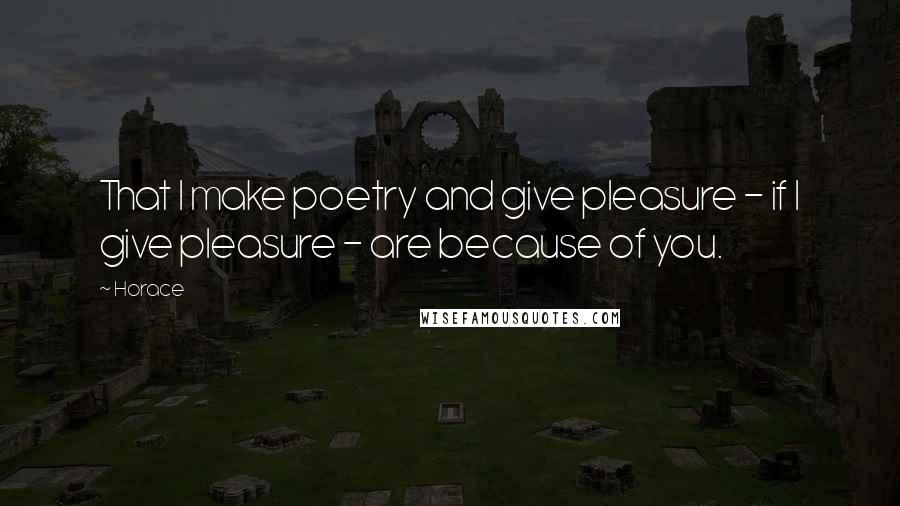 Horace Quotes: That I make poetry and give pleasure - if I give pleasure - are because of you.