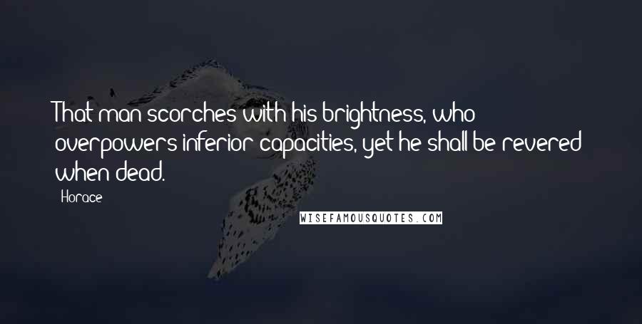 Horace Quotes: That man scorches with his brightness, who overpowers inferior capacities, yet he shall be revered when dead.