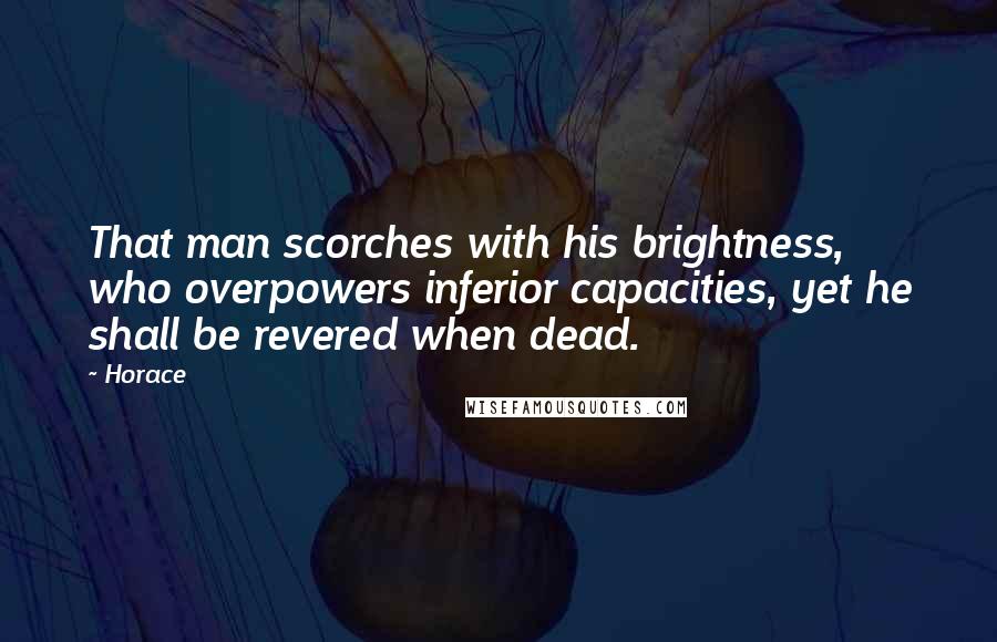 Horace Quotes: That man scorches with his brightness, who overpowers inferior capacities, yet he shall be revered when dead.