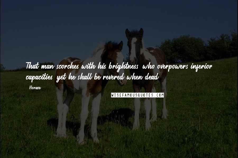 Horace Quotes: That man scorches with his brightness, who overpowers inferior capacities, yet he shall be revered when dead.