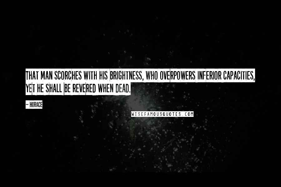 Horace Quotes: That man scorches with his brightness, who overpowers inferior capacities, yet he shall be revered when dead.