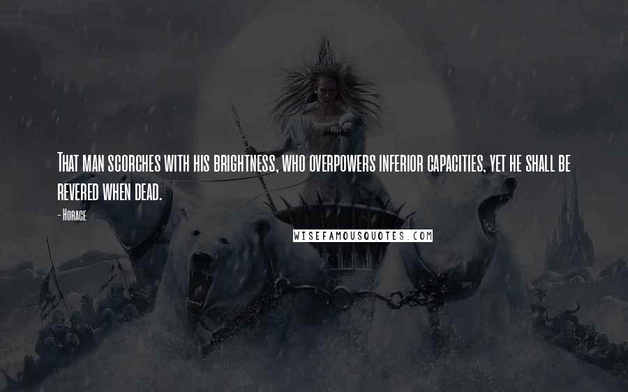 Horace Quotes: That man scorches with his brightness, who overpowers inferior capacities, yet he shall be revered when dead.