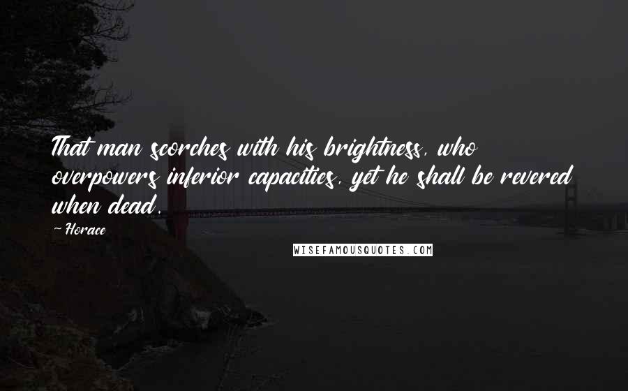 Horace Quotes: That man scorches with his brightness, who overpowers inferior capacities, yet he shall be revered when dead.