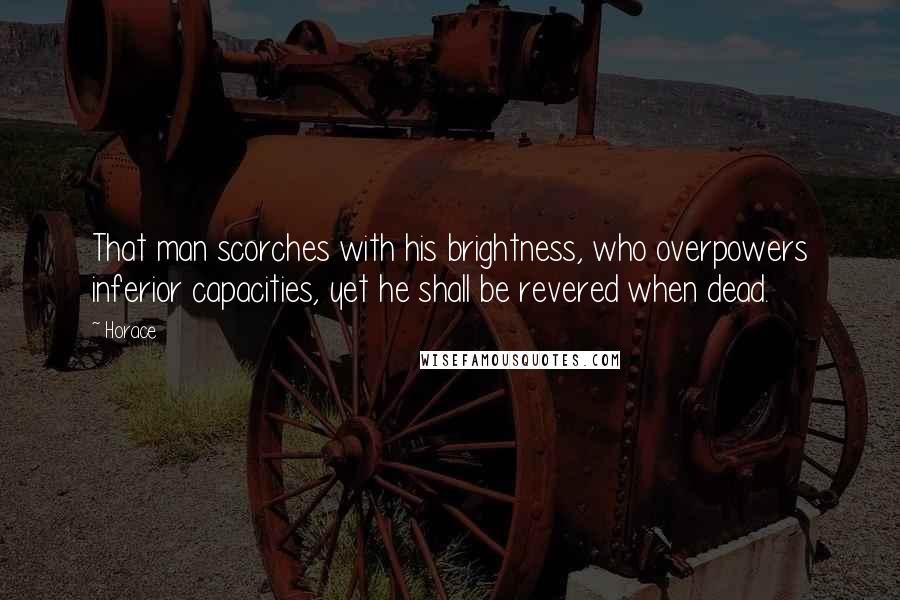 Horace Quotes: That man scorches with his brightness, who overpowers inferior capacities, yet he shall be revered when dead.