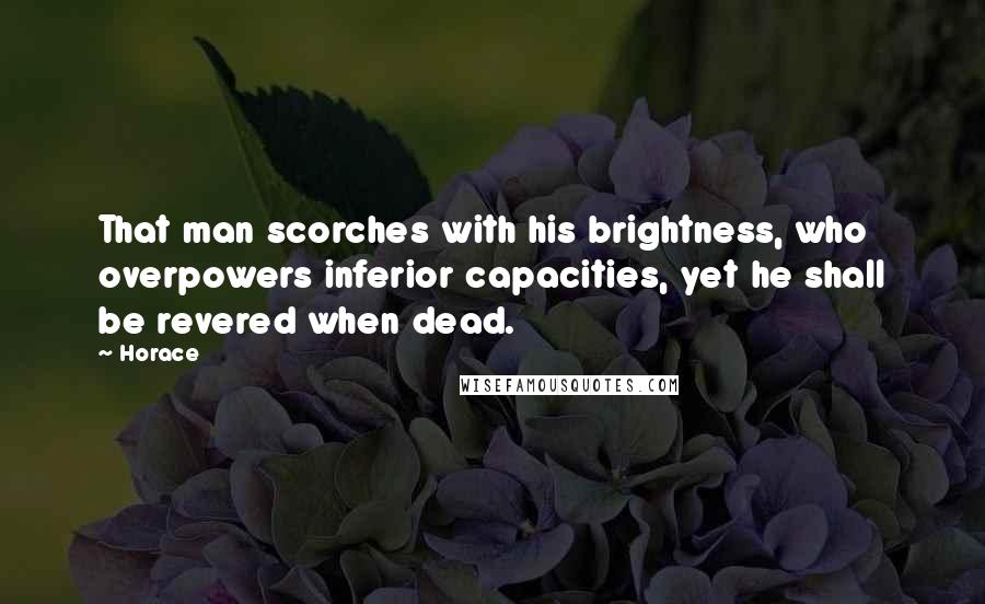 Horace Quotes: That man scorches with his brightness, who overpowers inferior capacities, yet he shall be revered when dead.
