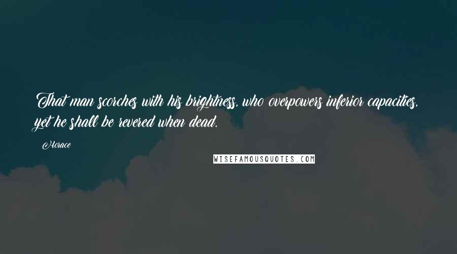 Horace Quotes: That man scorches with his brightness, who overpowers inferior capacities, yet he shall be revered when dead.