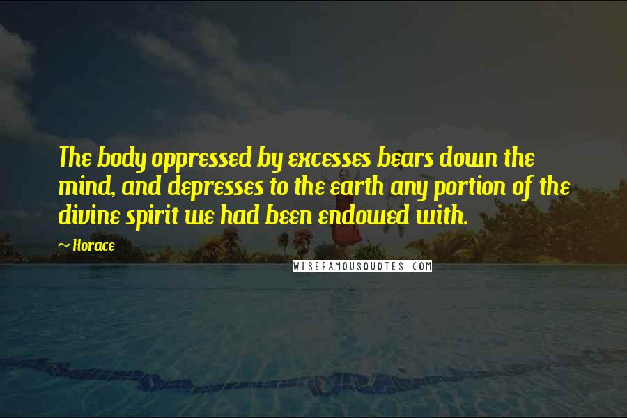 Horace Quotes: The body oppressed by excesses bears down the mind, and depresses to the earth any portion of the divine spirit we had been endowed with.