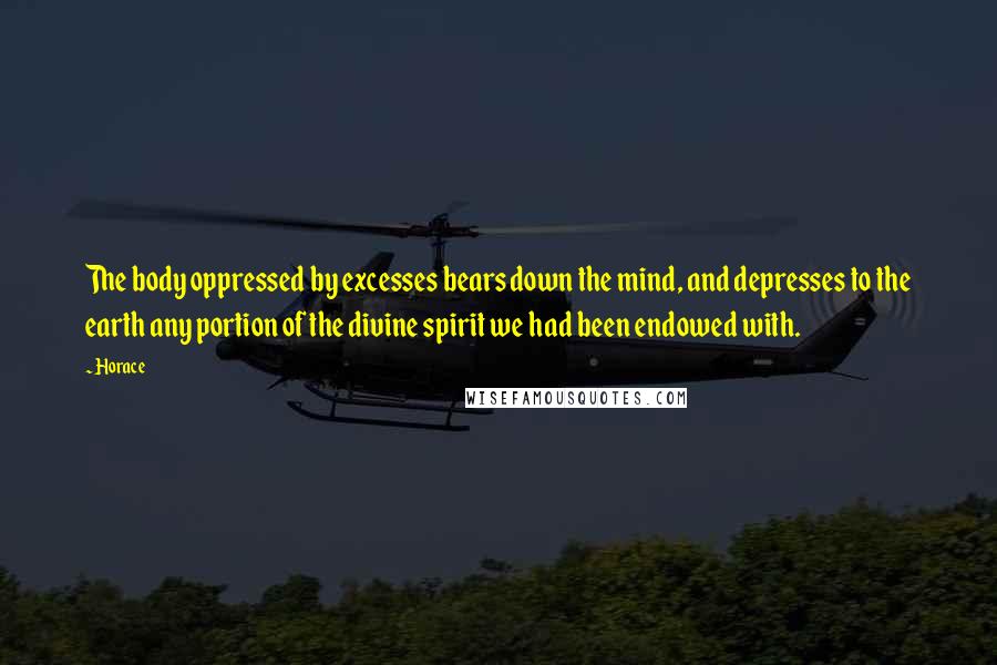 Horace Quotes: The body oppressed by excesses bears down the mind, and depresses to the earth any portion of the divine spirit we had been endowed with.