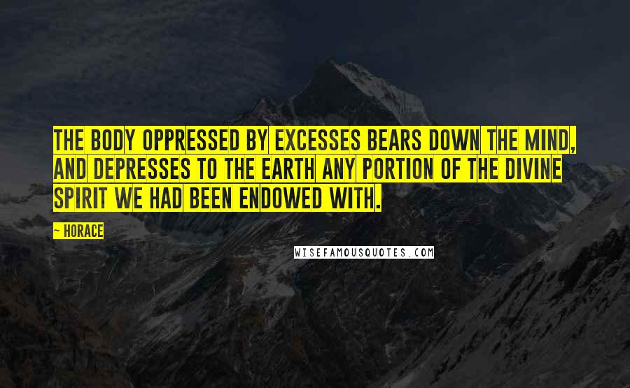 Horace Quotes: The body oppressed by excesses bears down the mind, and depresses to the earth any portion of the divine spirit we had been endowed with.