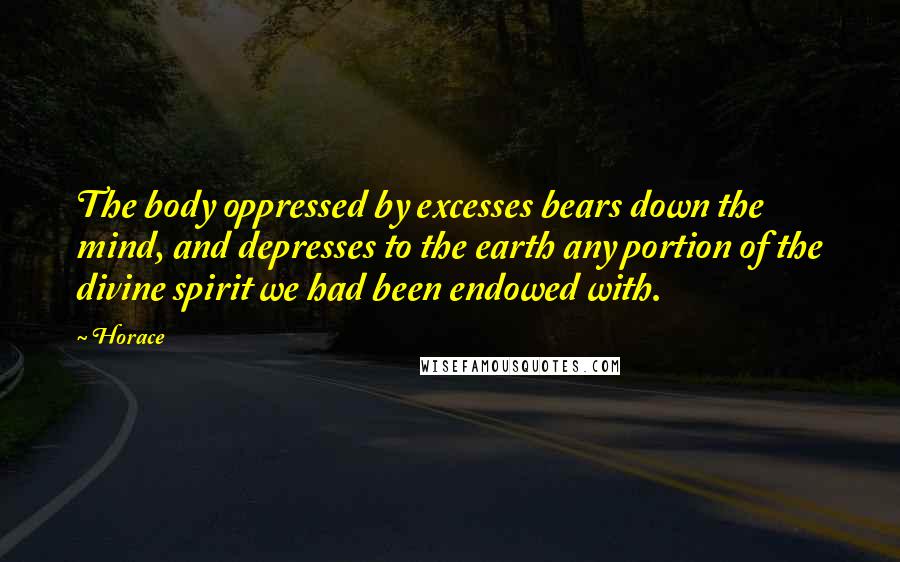 Horace Quotes: The body oppressed by excesses bears down the mind, and depresses to the earth any portion of the divine spirit we had been endowed with.