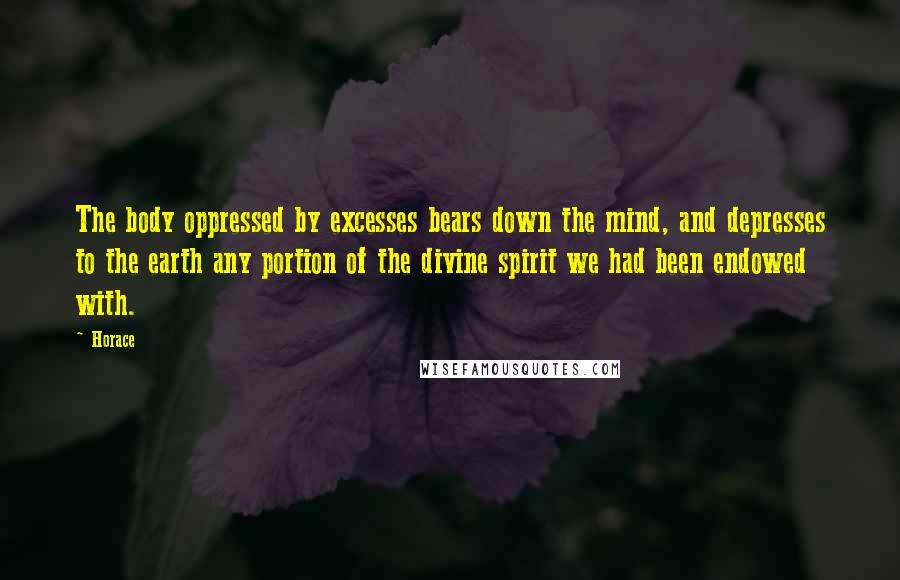 Horace Quotes: The body oppressed by excesses bears down the mind, and depresses to the earth any portion of the divine spirit we had been endowed with.