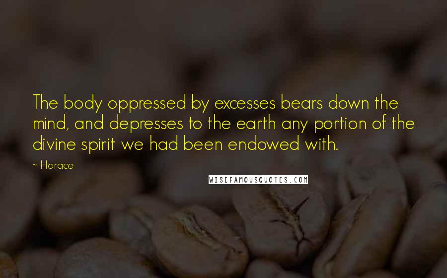 Horace Quotes: The body oppressed by excesses bears down the mind, and depresses to the earth any portion of the divine spirit we had been endowed with.