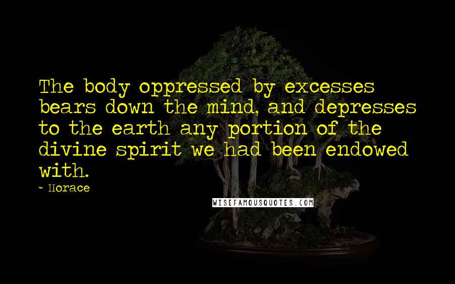 Horace Quotes: The body oppressed by excesses bears down the mind, and depresses to the earth any portion of the divine spirit we had been endowed with.