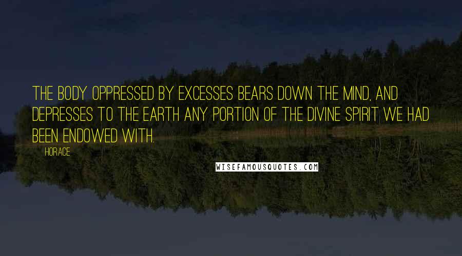 Horace Quotes: The body oppressed by excesses bears down the mind, and depresses to the earth any portion of the divine spirit we had been endowed with.