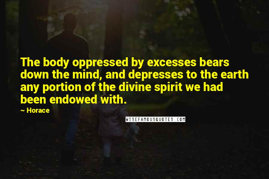 Horace Quotes: The body oppressed by excesses bears down the mind, and depresses to the earth any portion of the divine spirit we had been endowed with.
