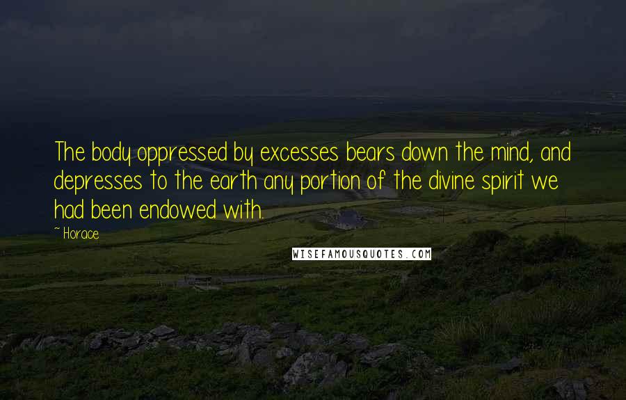 Horace Quotes: The body oppressed by excesses bears down the mind, and depresses to the earth any portion of the divine spirit we had been endowed with.