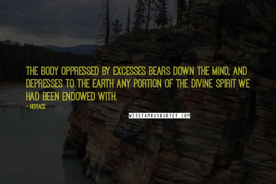 Horace Quotes: The body oppressed by excesses bears down the mind, and depresses to the earth any portion of the divine spirit we had been endowed with.