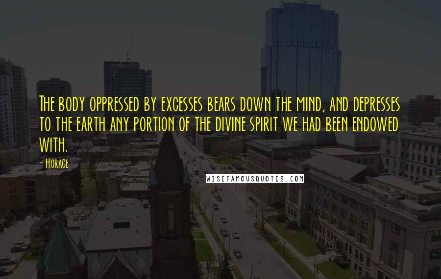 Horace Quotes: The body oppressed by excesses bears down the mind, and depresses to the earth any portion of the divine spirit we had been endowed with.