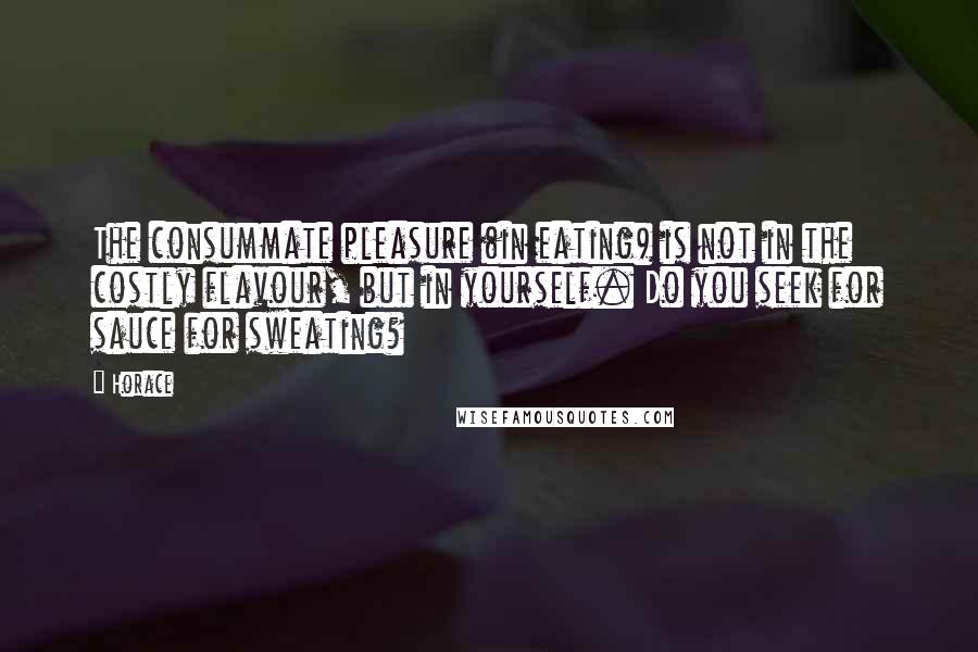 Horace Quotes: The consummate pleasure (in eating) is not in the costly flavour, but in yourself. Do you seek for sauce for sweating?