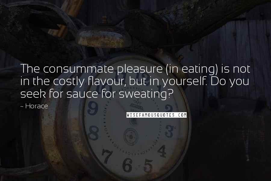 Horace Quotes: The consummate pleasure (in eating) is not in the costly flavour, but in yourself. Do you seek for sauce for sweating?